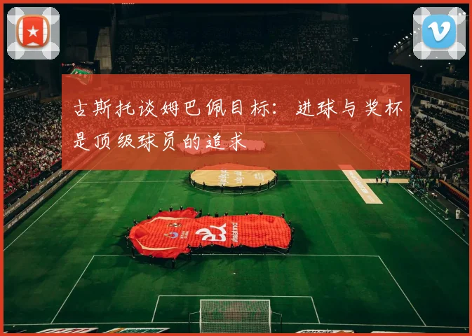 古斯托谈姆巴佩目标：进球与奖杯是顶级球员的追求