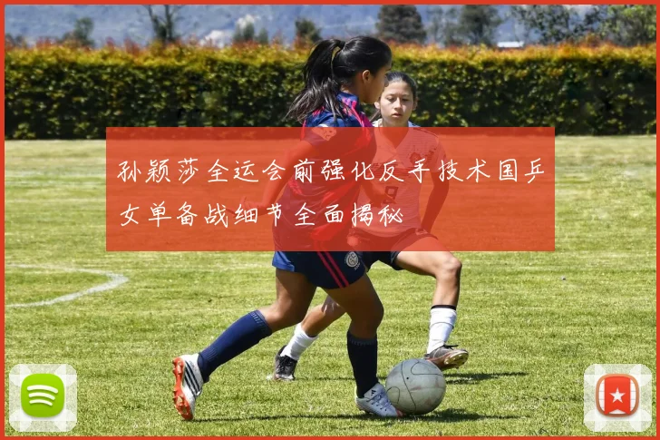 孙颖莎全运会前强化反手技术国乒女单备战细节全面揭秘