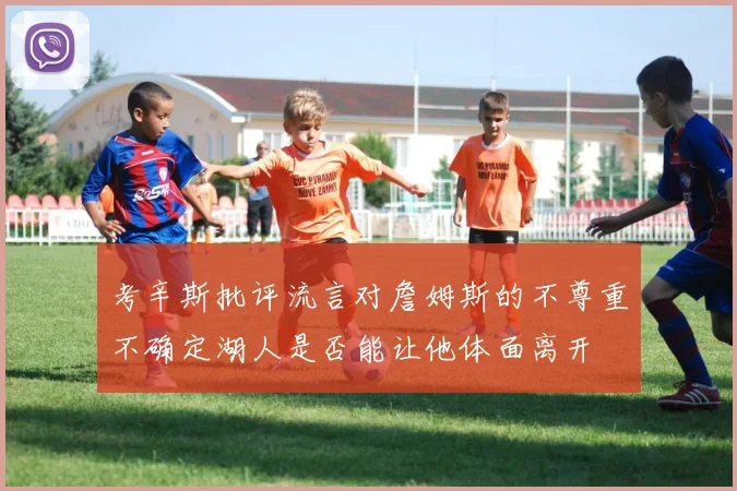 考辛斯批评流言对詹姆斯的不尊重不确定湖人是否能让他体面离开