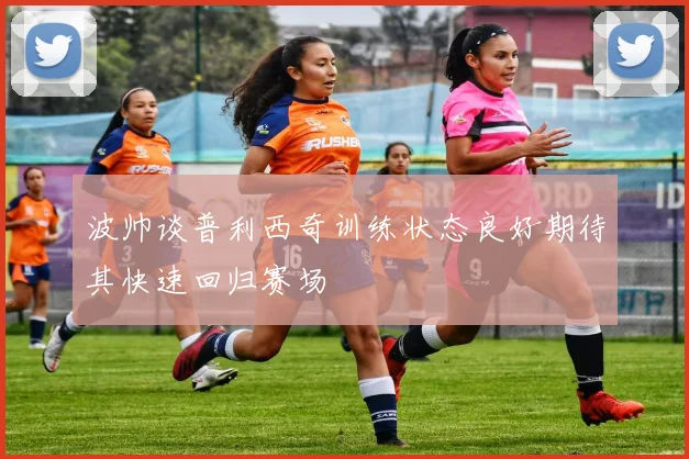 波帅谈普利西奇训练状态良好期待其快速回归赛场