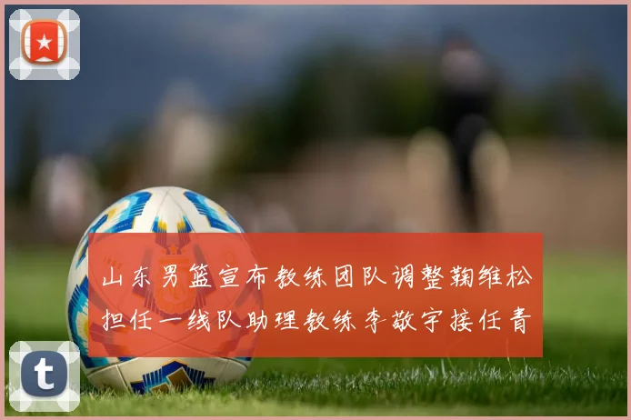 山东男篮宣布教练团队调整鞠维松担任一线队助理教练李敬宇接任青年队主教练