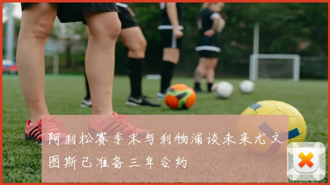 阿利松赛季末与利物浦谈未来尤文图斯已准备三年合约