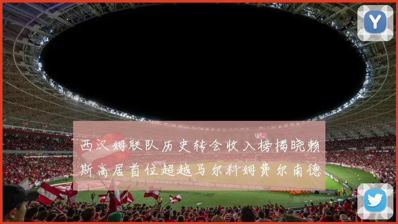 西汉姆联队历史转会收入榜揭晓赖斯高居首位超越马尔科姆费尔南德斯