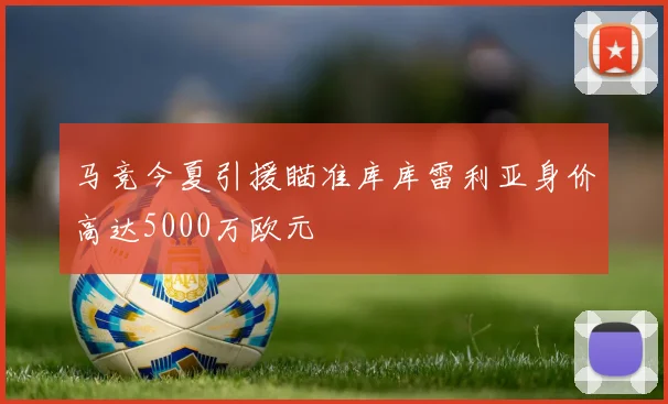 马竞今夏引援瞄准库库雷利亚身价高达5000万欧元