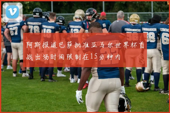 阿斯报道巴萨批准亚马尔世界杯首战出场时间限制在15分钟内