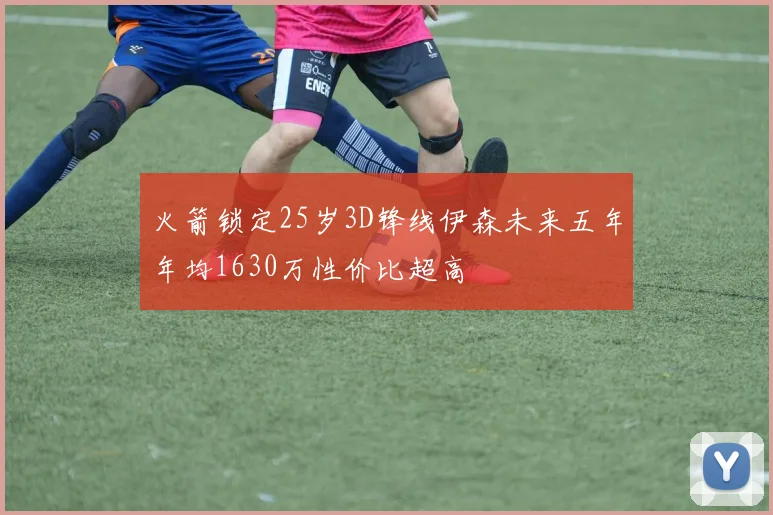 火箭锁定25岁3D锋线伊森未来五年年均1630万性价比超高