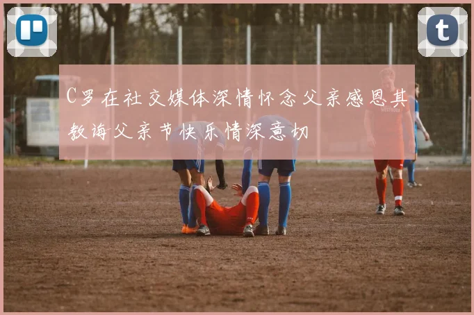 C罗在社交媒体深情怀念父亲感恩其教诲父亲节快乐情深意切