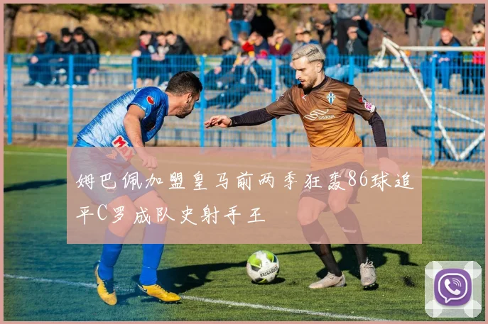 姆巴佩加盟皇马前两季狂轰86球追平C罗成队史射手王
