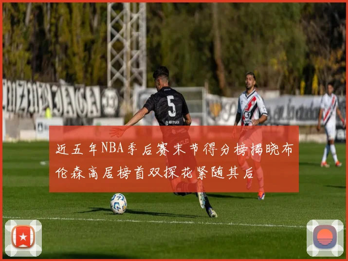 近五年NBA季后赛末节得分榜揭晓布伦森高居榜首双探花紧随其后