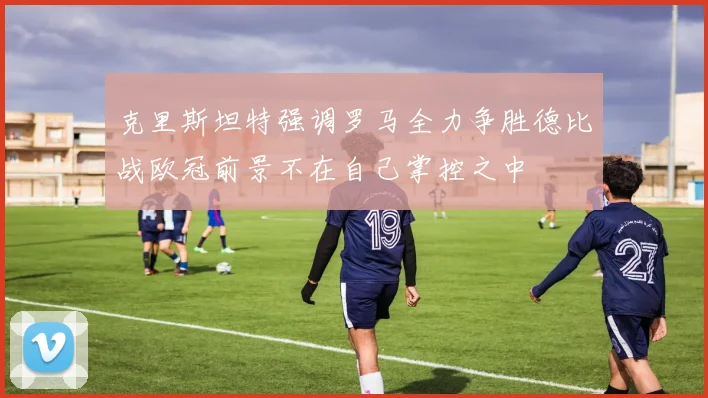 克里斯坦特强调罗马全力争胜德比战欧冠前景不在自己掌控之中