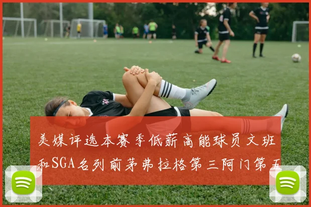 美媒评选本赛季低薪高能球员文班和SGA名列前茅弗拉格第三阿门第五