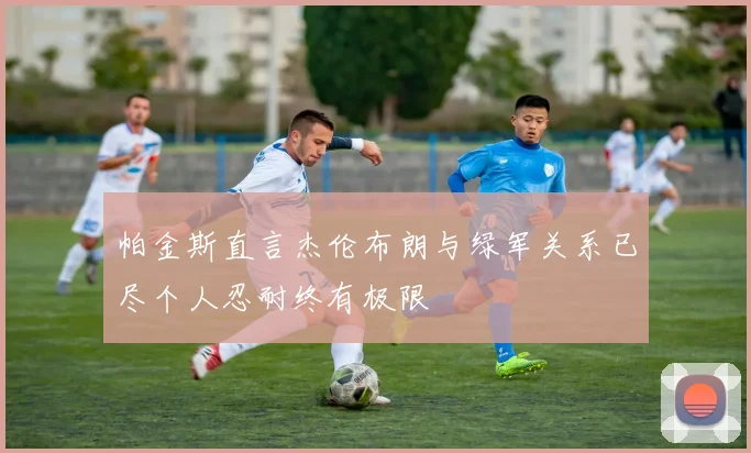 帕金斯直言杰伦布朗与绿军关系已尽个人忍耐终有极限