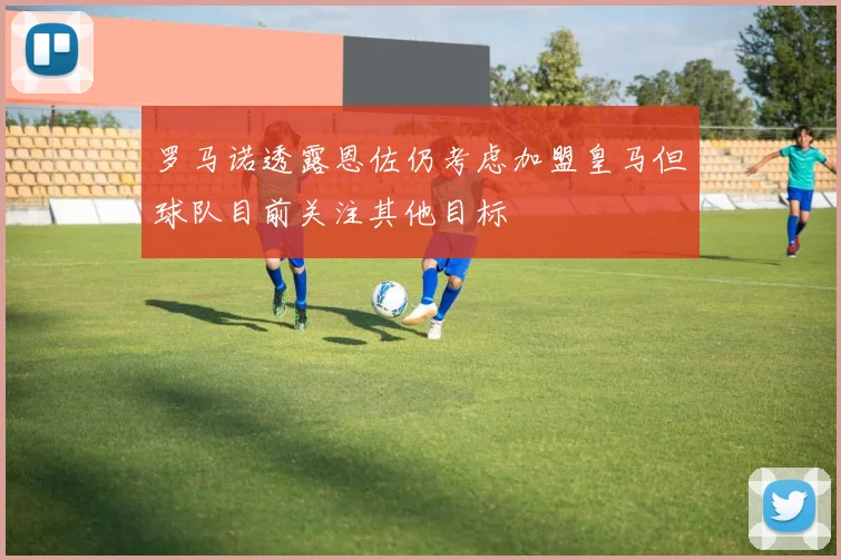 罗马诺透露恩佐仍考虑加盟皇马但球队目前关注其他目标