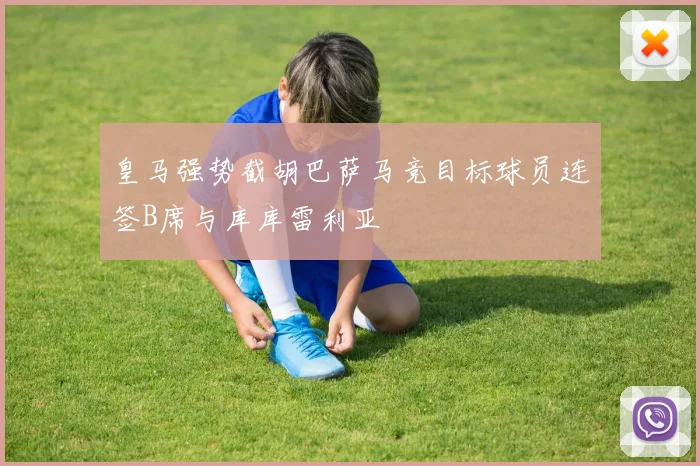 皇马强势截胡巴萨马竞目标球员连签B席与库库雷利亚