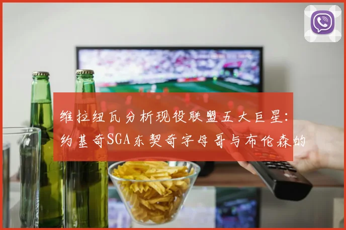 维拉纽瓦分析现役联盟五大巨星：约基奇SGA东契奇字母哥与布伦森的表现与影响