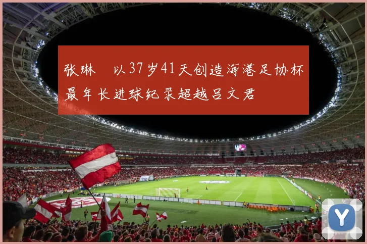 张琳芃以37岁41天创造海港足协杯最年长进球纪录超越吕文君