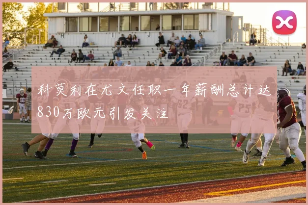 科莫利在尤文任职一年薪酬总计达830万欧元引发关注