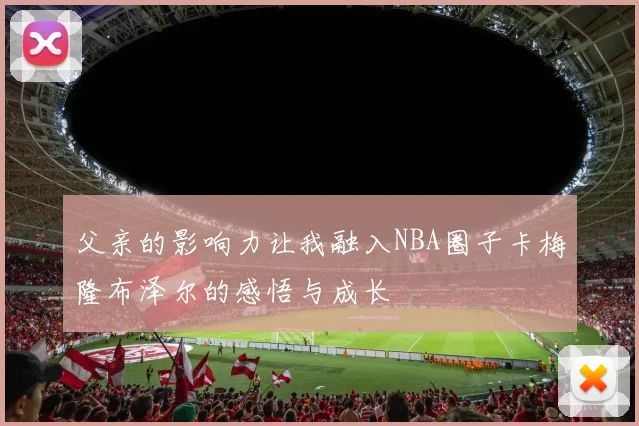 父亲的影响力让我融入NBA圈子卡梅隆布泽尔的感悟与成长