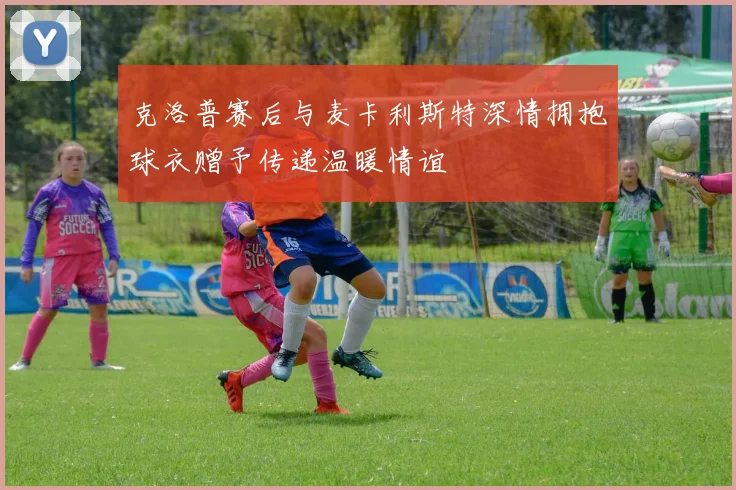 克洛普赛后与麦卡利斯特深情拥抱球衣赠予传递温暖情谊