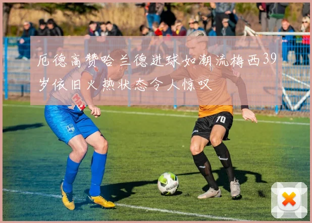 厄德高赞哈兰德进球如潮流梅西39岁依旧火热状态令人惊叹
