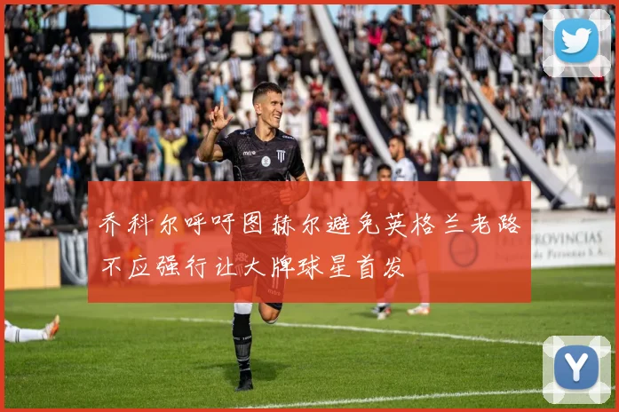 乔科尔呼吁图赫尔避免英格兰老路不应强行让大牌球星首发