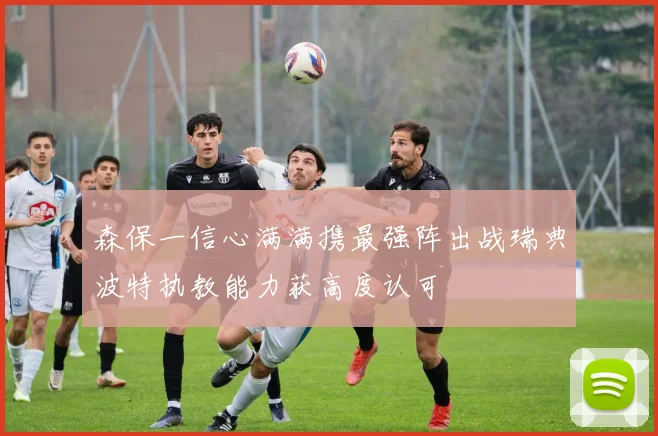 森保一信心满满携最强阵出战瑞典波特执教能力获高度认可