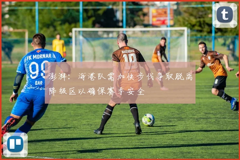 澎湃：海港队需加快步伐争取脱离降级区以确保赛季安全