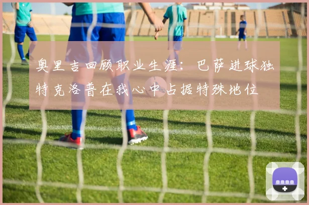 奥里吉回顾职业生涯：巴萨进球独特克洛普在我心中占据特殊地位
