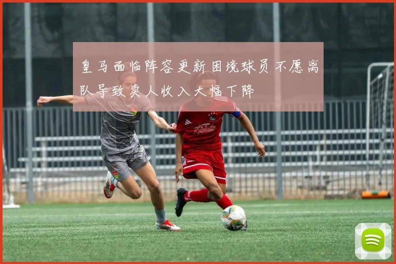 皇马面临阵容更新困境球员不愿离队导致卖人收入大幅下降