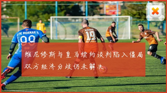 维尼修斯与皇马续约谈判陷入僵局双方经济分歧仍未解决