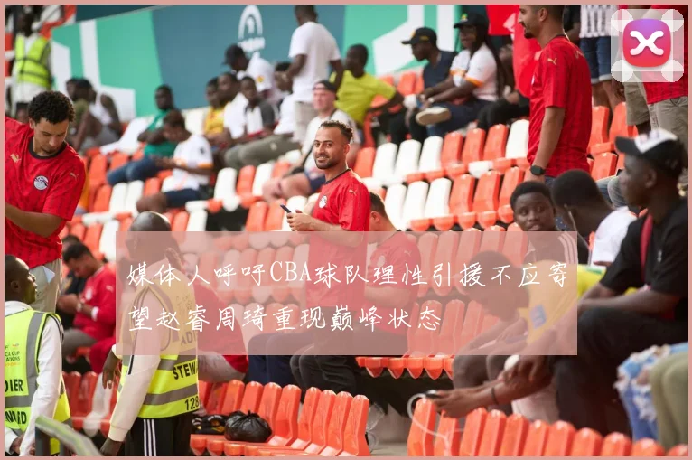 媒体人呼吁CBA球队理性引援不应寄望赵睿周琦重现巅峰状态