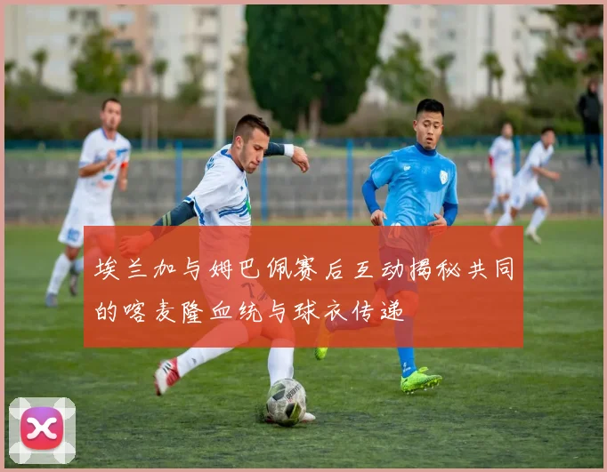 埃兰加与姆巴佩赛后互动揭秘共同的喀麦隆血统与球衣传递