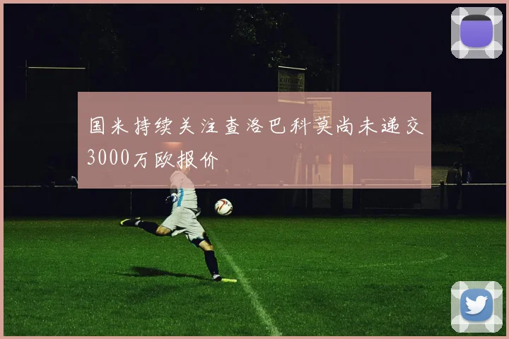 国米持续关注查洛巴科莫尚未递交3000万欧报价