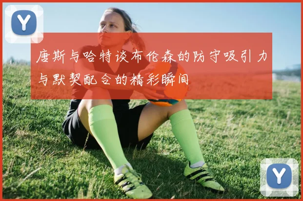 唐斯与哈特谈布伦森的防守吸引力与默契配合的精彩瞬间
